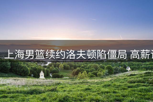 上海男篮续约洛夫顿陷僵局 高薪诉求与球队理性评估如何平衡