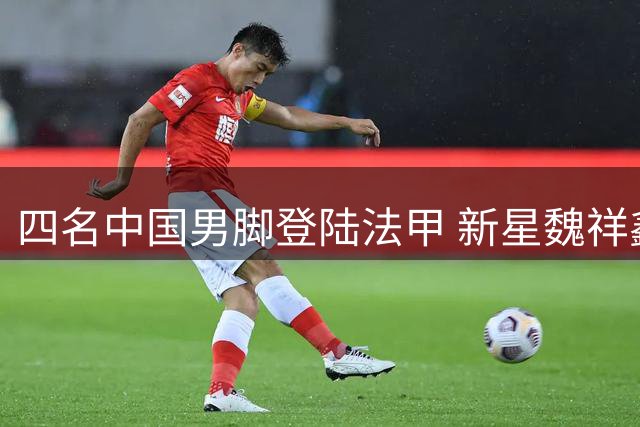 四名中国男脚登陆法甲 新星魏祥鑫热身赛表现抢眼