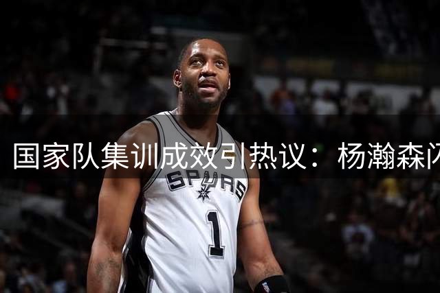 国家队集训成效引热议：杨瀚森闪耀背后，两新星为何迷失？