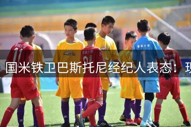 国米铁卫巴斯托尼经纪人表态：现有合同优先 暂不考虑转会事宜