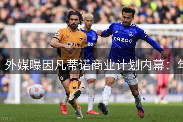 外媒曝因凡蒂诺商业计划内幕：年收入或将超哈兰德等顶级球星