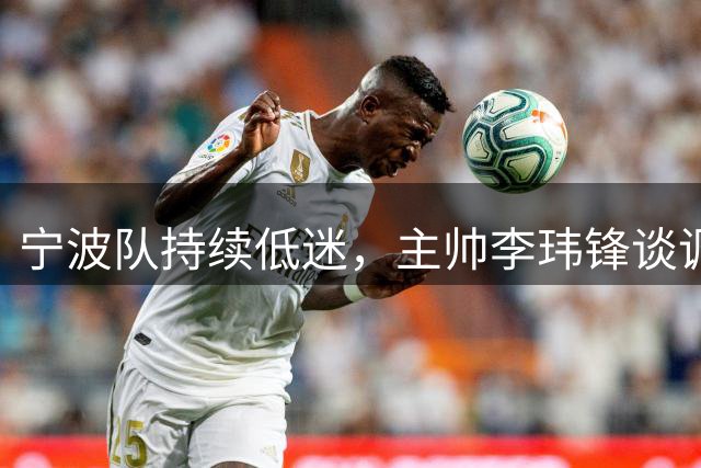 宁波队持续低迷，主帅李玮锋谈调整规划和取胜关键