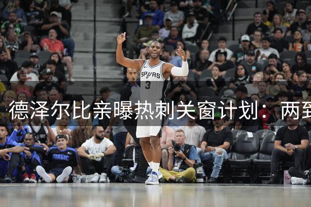 德泽尔比亲曝热刺关窗计划：两到三笔重磅引援即将敲定