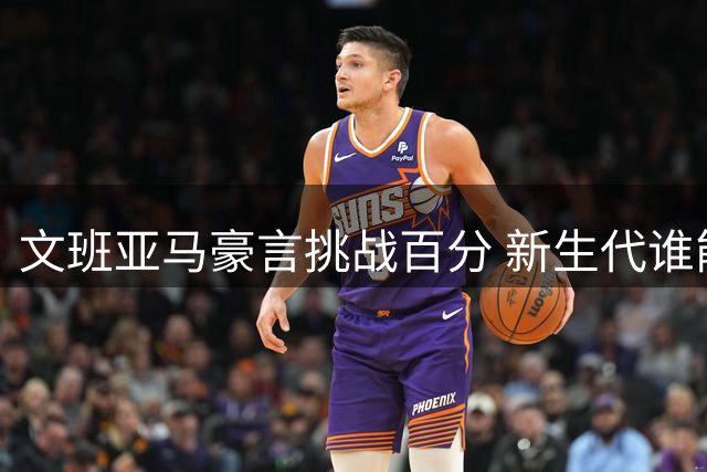 文班亚马豪言挑战百分 新生代谁能刷新张伯伦纪录？