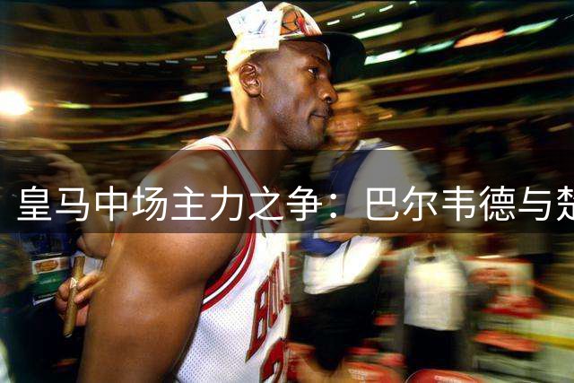 皇马中场主力之争：巴尔韦德与楚阿梅尼展开激烈角逐