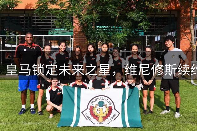皇马锁定未来之星，维尼修斯续约打破枪手引援计划