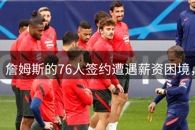 詹姆斯的76人签约遭遇薪资困境，联盟第一人合同引发变数