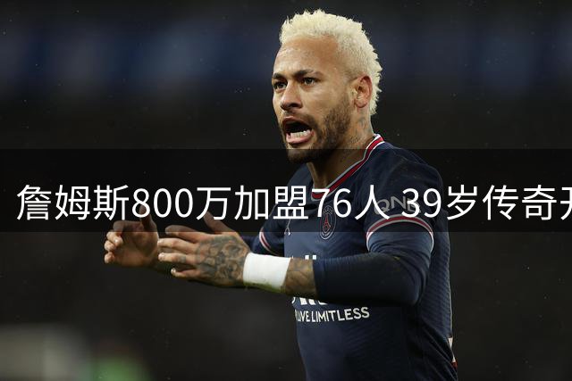 詹姆斯800万加盟76人 39岁传奇开启第24季冲冠之旅