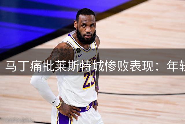 马丁痛批莱斯特城惨败表现：年轻球员经验不足酿苦果